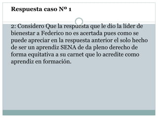 Respuesta caso Nº 1
2: Considero Que la respuesta que le dio la líder de
bienestar a Federico no es acertada pues como se
puede apreciar en la respuesta anterior el solo hecho
de ser un aprendiz SENA de da pleno derecho de
forma equitativa a su carnet que lo acredite como
aprendiz en formación.
 