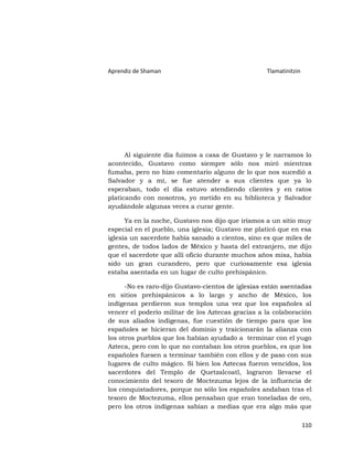 Aprendiz de Shaman                                 Tlamatinitzin




      Al siguiente día fuimos a casa de Gustavo y le narramos lo
acontecido, Gustavo como siempre sólo nos miró mientras
fumaba, pero no hizo comentario alguno de lo que nos sucedió a
Salvador y a mí, se fue atender a sus clientes que ya lo
esperaban, todo el día estuvo atendiendo clientes y en ratos
platicando con nosotros, yo metido en su biblioteca y Salvador
ayudándole algunas veces a curar gente.

      Ya en la noche, Gustavo nos dijo que iríamos a un sitio muy
especial en el pueblo, una iglesia; Gustavo me platicó que en esa
iglesia un sacerdote había sanado a cientos, sino es que miles de
gentes, de todos lados de México y hasta del extranjero, me dijo
que el sacerdote que allí oficio durante muchos años misa, había
sido un gran curandero, pero que curiosamente esa iglesia
estaba asentada en un lugar de culto prehispánico.

      -No es raro-dijo Gustavo-cientos de iglesias están asentadas
en sitios prehispánicos a lo largo y ancho de México, los
indígenas perdieron sus templos una vez que los españoles al
vencer el poderío militar de los Aztecas gracias a la colaboración
de sus aliados indígenas, fue cuestión de tiempo para que los
españoles se hicieran del dominio y traicionarán la alianza con
los otros pueblos que los habían ayudado a terminar con el yugo
Azteca, pero con lo que no contaban los otros pueblos, es que los
españoles fuesen a terminar también con ellos y de paso con sus
lugares de culto mágico. Si bien los Aztecas fueron vencidos, los
sacerdotes del Templo de Quetzalcoatl, lograron llevarse el
conocimiento del tesoro de Moctezuma lejos de la influencia de
los conquistadores, porque no sólo los españoles andaban tras el
tesoro de Moctezuma, ellos pensaban que eran toneladas de oro,
pero los otros indígenas sabían a medias que era algo más que

                                                                   110
 