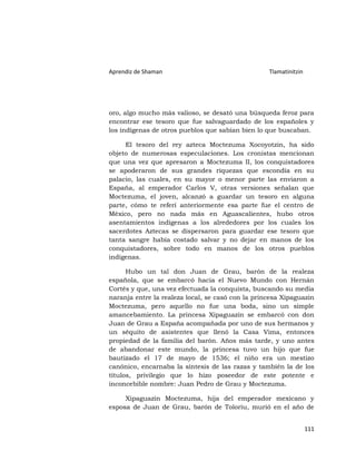 Aprendiz de Shaman                                 Tlamatinitzin




oro, algo mucho más valioso, se desató una búsqueda feroz para
encontrar ese tesoro que fue salvaguardado de los españoles y
los indígenas de otros pueblos que sabían bien lo que buscaban.

     El tesoro del rey azteca Moctezuma Xocoyotzin, ha sido
objeto de numerosas especulaciones. Los cronistas mencionan
que una vez que apresaron a Moctezuma II, los conquistadores
se apoderaron de sus grandes riquezas que escondía en su
palacio, las cuales, en su mayor o menor parte las enviaron a
España, al emperador Carlos V, otras versiones señalan que
Moctezuma, el joven, alcanzó a guardar un tesoro en alguna
parte, cómo te referí anteriormente esa parte fue el centro de
México, pero no nada más en Aguascalientes, hubo otros
asentamientos indígenas a los alrededores por los cuales los
sacerdotes Aztecas se dispersaron para guardar ese tesoro que
tanta sangre había costado salvar y no dejar en manos de los
conquistadores, sobre todo en manos de los otros pueblos
indígenas.

      Hubo un tal don Juan de Grau, barón de la realeza
española, que se embarcó hacia el Nuevo Mundo con Hernán
Cortés y que, una vez efectuada la conquista, buscando su media
naranja entre la realeza local, se casó con la princesa Xipaguazin
Moctezuma, pero aquello no fue una boda, sino un simple
amancebamiento. La princesa Xipaguazin se embarcó con don
Juan de Grau a España acompañada por uno de sus hermanos y
un séquito de asistentes que llenó la Casa Vima, entonces
propiedad de la familia del barón. Años más tarde, y uno antes
de abandonar este mundo, la princesa tuvo un hijo que fue
bautizado el 17 de mayo de 1536; el niño era un mestizo
canónico, encarnaba la síntesis de las razas y también la de los
títulos, privilegio que lo hizo poseedor de este potente e
inconcebible nombre: Juan Pedro de Grau y Moctezuma.

     Xipaguazin Moctezuma, hija del emperador mexicano y
esposa de Juan de Grau, barón de Toloriu, murió en el año de


                                                                   111
 