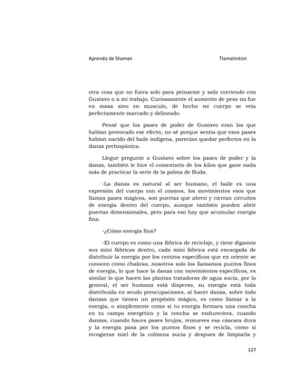 Aprendiz de Shaman                                  Tlamatinitzin




otra cosa que no fuera solo para peinarme y salir corriendo con
Gustavo o a mi trabajo. Curiosamente el aumento de peso no fue
en masa sino en musculo, de hecho mi cuerpo se veía
perfectamente marcado y delineado.

     Pensé que los pases de poder de Gustavo eran los que
habían provocado ese efecto, no sé porque sentía que esos pases
habían nacido del baile indígena, parecían quedar perfectos en la
danza prehispánica.

    Llegue pregunte a Gustavo sobre los pases de poder y la
danza, también le hice el comentario de los kilos que gane nada
más de practicar la serie de la palma de Buda.

      -La danza es natural al ser humano, el baile es una
expresión del cuerpo con el cosmos, los movimientos esos que
llamas pases mágicos, son puertas que abren y cierran circuitos
de energía dentro del cuerpo, aunque también pueden abrir
puertas dimensionales, pero para eso hay que acumular energía
fina.

     -¿Cómo energía fina?

      -El cuerpo es como una fábrica de reciclaje, y tiene digamos
sus mini fábricas dentro, cada mini fábrica está encargada de
distribuir la energía por los centros específicos que en oriente se
conocen como chakras, nosotros solo los llamamos puntos finos
de energía, lo que hace la danza con movimientos específicos, es
similar lo que hacen las plantas tratadoras de agua sucia, por lo
general, el ser humano está disperso, su energía está toda
distribuida en seudo preocupaciones, al hacer danza, sobre todo
danzas que tienen un propósito mágico, es como llamar a la
energía, o simplemente como si tu energía formara una concha
en tu campo energético y la concha se endureciera, cuando
danzas, cuando haces pases brujos, remueves esa cáscara dura
y la energía pasa por los puntos finos y se recicla, como si
recogieras miel de la colmena sucia y despues de limpiarla y

                                                                    127
 