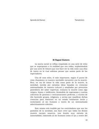 Aprendiz de Shaman                               Tlamatinitzin




                         El Nagual Gustavo

     La marea social se refleja empañada en una serie de velos
que se superponen a la realidad que nos rodea, suplantándola
por una serie de telones que nos hace ver la vida como una obra
de teatro en la cual solemos pensar que somos parte de los
espectadores.

      Uno de esos velos, el más importante, según el punto de
vista chamánico es nuestro inevitable encuentro con la muerte.
Pero, en vez de tomar la vida como parte de la muerte, la
sociedad, movida por extrañas ideas basadas en creencias
sistematizadas de manera cultural y amafiadas por presuntos
poseedores del saber espiritual, enmarca la muerte como algo
utópico, lejano e indiferente, llenándola de esperanzas y sueños
colectivos de paraísos o reencarnaciones perfectas, y encima de
ello haciendo grupos, religiones, y sectas que masifican dichas
creencias para mantener en un estado totalmente inerte y
esclavizante al ser humano a través de un sistematizado
adoctrinamiento colectivo.

     Este mismo velo tendido por los controladores que son los
parásitos de la sociedad, nos hace creer que todos los demás
mueren excepto nosotros, una ilusión muy extraña de
inmortalidad, colocando al ser humano como el eje y centro del

                                                                 13
 