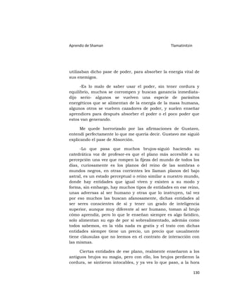 Aprendiz de Shaman                                Tlamatinitzin




utilizaban dicho pase de poder, para absorber la energía vital de
sus enemigos.

      -Es lo malo de saber usar el poder, sin tener cordura y
equilibrio, muchos se corrompen y buscan ganancia inmediata-
dijo serio- algunos se vuelven una especie de parásitos
energéticos que se alimentan de la energía de la masa humana,
algunos otros se vuelven cazadores de poder, y suelen enseñar
aprendices para después absorber el poder o el poco poder que
estos van generando.

      Me quede horrorizado por las afirmaciones de Gustavo,
entendí perfectamente lo que me quería decir. Gustavo me siguió
explicando el pase de Absorción.

     -Lo que pasa que muchos brujos-siguió haciendo su
catedrática voz de profesor-es que el plano más accesible a su
percepción una vez que rompen la fijeza del mundo de todos los
días, curiosamente es los planos del reino de las sombras o
mundos negros, en otras corrientes les llaman planos del bajo
astral, es un estado perceptual o reino similar a nuestro mundo,
donde hay entidades que igual viven y existen a su modo y
forma, sin embargo, hay muchos tipos de entidades en ese reino,
unas adversas al ser humano y otras que lo instruyen, tal vez
por eso muchos las buscan afanosamente, dichas entidades al
ser seres conscientes de sí y tener un grado de inteligencia
superior, aunque muy diferente al ser humano, toman al brujo
cómo aprendiz, pero lo que le enseñan siempre es algo fatídico,
solo alimentan su ego de por sí sobrealimentado, además como
todos sabemos, en la vida nada es gratis y el trato con dichas
entidades siempre tiene un precio, un precio que usualmente
tiene cláusulas que no leemos en el contrato de interacción con
las mismas.

     Ciertas entidades de ese plano, realmente enseñaron a los
antiguos brujos su magia, pero con ello, los brujos perdieron la
cordura, se sintieron intocables, y ya ves lo que paso, a la hora

                                                                  130
 