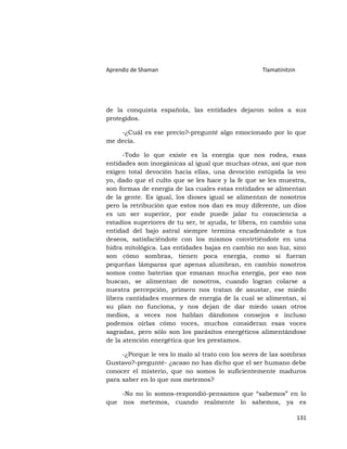 Aprendiz de Shaman                                 Tlamatinitzin




de la conquista española, las entidades dejaron solos a sus
protegidos.

    -¿Cuál es ese precio?-pregunté algo emocionado por lo que
me decía.

      -Todo lo que existe es la energía que nos rodea, esas
entidades son inorgánicas al igual que muchas otras, así que nos
exigen total devoción hacia ellas, una devoción estúpida la veo
yo, dado que el culto que se les hace y la fe que se les muestra,
son formas de energía de las cuales estas entidades se alimentan
de la gente. Es igual, los dioses igual se alimentan de nosotros
pero la retribución que estos nos dan es muy diferente, un dios
es un ser superior, por ende puede jalar tu consciencia a
estadios superiores de tu ser, te ayuda, te libera, en cambio una
entidad del bajo astral siempre termina encadenándote a tus
deseos, satisfaciéndote con los mismos convirtiéndote en una
hidra mitológica. Las entidades bajas en cambio no son luz, sino
son cómo sombras, tienen poca energía, como si fueran
pequeñas lámparas que apenas alumbran, en cambio nosotros
somos como baterías que emanan mucha energía, por eso nos
buscan, se alimentan de nosotros, cuando logran colarse a
nuestra percepción, primero nos tratan de asustar, ese miedo
libera cantidades enormes de energía de la cual se alimentan, si
su plan no funciona, y nos dejan de dar miedo usan otros
medios, a veces nos hablan dándonos consejos e incluso
podemos oírlas cómo voces, muchos consideran esas voces
sagradas, pero sólo son los parásitos energéticos alimentándose
de la atención energética que les prestamos.

     -¿Porque le ves lo malo al trato con los seres de las sombras
Gustavo?-pregunté- ¿acaso no has dicho que el ser humano debe
conocer el misterio, que no somos lo suficientemente maduros
para saber en lo que nos metemos?

    -No no lo somos-respondió-pensamos que “sabemos” en lo
que nos metemos, cuando realmente lo sabemos, ya es

                                                                   131
 