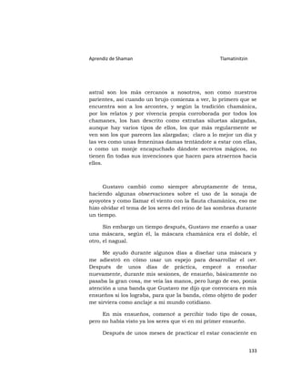 Aprendiz de Shaman                                 Tlamatinitzin




astral son los más cercanos a nosotros, son como nuestros
parientes, así cuando un brujo comienza a ver, lo primero que se
encuentra son a los arcontes, y según la tradición chamánica,
por los relatos y por vivencia propia corroborada por todos los
chamanes, los han descrito como extrañas siluetas alargadas,
aunque hay varios tipos de ellos, los que más regularmente se
ven son los que parecen las alargadas; claro a lo mejor un día y
las ves como unas femeninas damas tentándote a estar con ellas,
o como un monje encapuchado dándote secretos mágicos, no
tienen fin todas sus invenciones que hacen para atraernos hacia
ellos.



     Gustavo cambió como siempre abruptamente de tema,
haciendo algunas observaciones sobre el uso de la sonaja de
ayoyotes y como llamar el viento con la flauta chamánica, eso me
hizo olvidar el tema de los seres del reino de las sombras durante
un tiempo.

      Sin embargo un tiempo después, Gustavo me enseño a usar
una máscara, según él, la máscara chamánica era el doble, el
otro, el nagual.

     Me ayudo durante algunos días a diseñar una máscara y
me adiestró en cómo usar un espejo para desarrollar el ver.
Después de unos días de práctica, empecé a ensoñar
nuevamente, durante mis sesiones, de ensueño, básicamente no
pasaba la gran cosa, me veía las manos, pero luego de eso, ponía
atención a una banda que Gustavo me dijo que convocara en mis
ensueños si los lograba, para que la banda, cómo objeto de poder
me sirviera como anclaje a mi mundo cotidiano.

     En mis ensueños, comencé a percibir todo tipo de cosas,
pero no había visto ya los seres que vi en mi primer ensueño.

     Después de unos meses de practicar el estar consciente en


                                                                   133
 
