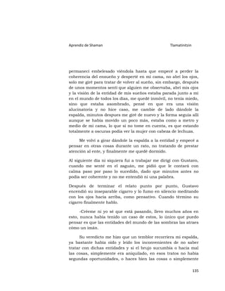 Aprendiz de Shaman                                 Tlamatinitzin




permanecí embelesado viéndola hasta que empecé a perder la
coherencia del ensueño y desperté en mi cama, no abrí los ojos,
solo me giré para tratar de volver al sueño, sin embargo, después
de unos momentos sentí que alguien me observaba, abrí mis ojos
y la visión de la entidad de mis sueños estaba parada junto a mí
en el mundo de todos los días, me quedé inmóvil, no tenía miedo,
sino que estaba asombrado, pensé en que era una visión
alucinatoria y no hice caso, me cambie de lado dándole la
espalda, minutos despues me giré de nuevo y la forma seguía allí
aunque se había movido un poco más, estaba como a metro y
medio de mi cama, lo que si no tome en cuenta, es que estando
totalmente a oscuras podía ver la mujer con cabeza de lechuza.

     Me volví a girar dándole la espalda a la entidad y empecé a
pensar en otras cosas durante un rato, no tratando de prestar
atención al ente, y finalmente me quedé dormido.

Al siguiente día ni siquiera fui a trabajar me dirigí con Gustavo,
cuando me senté en el zaguán, me pidió que le contará con
calma paso por paso lo sucedido, dado que minutos antes no
podía ser coherente y no me entendió ni una palabra.

Después de terminar el relato punto por punto, Gustavo
encendió su inseparable cigarro y lo fumo en silencio meditando
con los ojos hacia arriba, como pensativo. Cuando término su
cigarro finalmente hablo.

      -Créeme ni yo sé que está pasando, llevo muchos años en
esto, nunca había tenido un caso de estos, lo único que puedo
pensar es que las entidades del mundo de las sombras las atraes
cómo un imán.

     Su veredicto me hizo que un temblor recorriera mi espalda,
ya bastante había oído y leído los inconvenientes de no saber
tratar con dichas entidades y si el brujo sucumbía o hacia mal
las cosas, simplemente era aniquilado, en esos tratos no había
segundas oportunidades, o haces bien las cosas o simplemente

                                                                   135
 