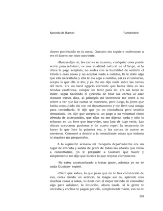 Aprendiz de Shaman                                   Tlamatinitzin




dinero poniéndolo en la mesa, Gustavo sin siquiera molestarse a
ver el dinero me miro sonriente.

      -Bueno-dijo- si, las cartas se mueven, cualquier cosa puede
servir para adivinar, es una cualidad natural en el brujo, si la
chica te pago acéptalo, no andes con la humildad de sentirte el
Cristo o esas cosas y no aceptar nada a cambio, tu le diste algo
que ella necesitaba y ella te dio algo a cambio, así es el universo,
acepta lo que ella te dio, y ya. No me dijo nada sobre las cartas
del tarot, era un tarot egipcio corriente que había visto en las
tiendas esotéricas, compre un tarot para mí, era un tarot de
Rider, seguí haciendo el ejercicio de tirar las cartas al azar
durante varios días, al principio mi increencia me cerró a no
volver a ver que las cartas se moviesen, pero luego, la joven que
había consultado dio con mi departamento y me llevó una amiga
para consultarla, le dije que yo no consultaba pero insistió
demasiado, les dije que aceptaría un pago a su voluntad cómo
ofrenda de intercambio, que ellas no me dijeran nada y sólo lo
echaran en un bote que improvise, una lata de jugo vacía. Las
chicas aceptaron gustosas y de nuevo repetí la secuencia de
hacer lo que hice la primera vez, y las cartas de nuevo se
movieron. Comencé a decirle a la consultante cosas que todavía
ni siquiera me preguntaba.

     A la siguiente semana mi tranquilo departamento era un
lugar de entrada y salida de gente de todas las edades que venía
a consultarme, yo le pregunté a Gustavo que hacer y
simplemente me dijo que hiciera lo que creyese conveniente.

    -No estoy acostumbrado a tratar gente, además yo no sé
nada Gustavo- espeté.

     -Claro que sabes, lo que pasa que no te has convencido de
eso, estás dando un servicio, la magia así es, aprende uno
muchas cosas a solas, tu diste con el mejor método de consultar
algo para adivinar, la intuición, ahora úsala, si la gente te
necesita y encima te pagan por ello, simplemente hazlo, eso no te

                                                                     139
 