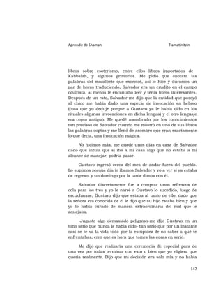 Aprendiz de Shaman                                 Tlamatinitzin




libros sobre esoterismo, entre ellos libros importados de
Kabbalah, y algunos grimorios. Me pidió que anotara las
palabras del mozalbete que exorcicé, así lo hice y duramos un
par de horas traduciendo, Salvador era un erudito en el campo
ocultista, al menos le encantaba leer y tenía libros interesantes.
Después de un rato, Salvador me dijo que la entidad que poseyó
al chico me había dado una especie de invocación en hebreo
(cosa que yo deduje porque a Gustavo ya le había oído en los
rituales algunas invocaciones en dicha lengua) y el otro lenguaje
era copto antiguo. Me quedé asombrado por los conocimientos
tan precisos de Salvador cuando me mostró en uno de sus libros
las palabras coptas y me llenó de asombro que eran exactamente
lo que decía, una invocación mágica.

     No hicimos más, me quedé unos días en casa de Salvador
dado que intuía que si iba a mi casa algo que no estaba a mi
alcance de manejar, podría pasar.

     Gustavo regresó cerca del mes de andar fuera del pueblo.
Lo supimos porque diario íbamos Salvador y yo a ver si ya estaba
de regreso, y un domingo por la tarde dimos con él.

     Salvador discretamente fue a comprar unos refrescos de
cola para los tres y yo le narré a Gustavo lo sucedido, luego de
escucharme, Gustavo dijo que estaba al tanto de ello, dado que
la señora era conocida de él le dijo que su hijo estaba bien y que
yo lo había curado de manera extraordinaria del mal que le
aquejaba.

     -Jugaste algo demasiado peligroso-me dijo Gustavo en un
tono serio que nunca le había oído- tan serio que por un instante
casi se te va la vida todo por la estupidez de no saber a qué te
enfrentabas, creo que es hora que tomes las cosas en serio.

     Me dijo que realizaría una ceremonia de especial para de
una vez por todas terminar con esto o bien que yo eligiera que
quería realmente. Dijo que mi decisión era solo mía y no había

                                                                   147
 