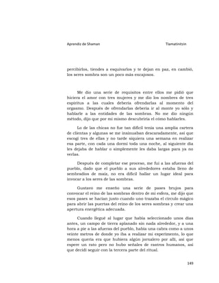Aprendiz de Shaman                                 Tlamatinitzin




percibirlos, tiendes a esquivarlos y te dejan en paz, en cambió,
los seres sombra son un poco más encajosos.



      Me dio una serie de requisitos entre ellos me pidió que
hiciera el amor con tres mujeres y me dio los nombres de tres
espíritus a las cuales debería ofrendarlas al momento del
orgasmo. Después de ofrendarlas debería ir al monte yo sólo y
hablarle a las entidades de las sombras. No me dio ningún
método, dijo que por mi mismo descubriría el cómo hablarles.

      Lo de las chicas no fue tan difícil tenía una amplia cartera
de clientas y algunas se me insinuaban descaradamente, así que
escogí tres de ellas y no tarde siquiera una semana en realizar
esa parte, con cada una dormí toda una noche, al siguiente día
les dejaba de hablar o simplemente les daba largas para ya no
verlas.

     Después de completar ese proceso, me fui a las afueras del
pueblo, dado que el pueblo a sus alrededores estaba lleno de
sembradíos de maíz, no era difícil hallar un lugar ideal para
invocar a los seres de las sombras.

     Gustavo me enseño una serie de pases brujos para
convocar el reino de las sombras dentro de mi esfera, me dijo que
esos pases se hacían justo cuando uno trazaba el círculo mágico
para abrir las puertas del reino de los seres sombras y crear una
apertura energética adecuada.

     Cuando llegué al lugar que había seleccionado unos días
antes, un campo de tierra aplanado sin nada alrededor, y a una
hora a pie a las afueras del pueblo, había una cabra como a unos
veinte metros de donde yo iba a realizar mi experimento, lo que
menos quería era que hubiera algún jornalero por allí, así que
espere un rato pero no hubo señales de rastros humanos, así
que decidí seguir con la tercera parte del ritual.


                                                                   149
 