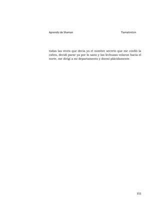 Aprendiz de Shaman                                 Tlamatinitzin




todas las veces que decía yo el nombre secreto que me confió la
cabra, decidí parar ya por lo sano y las lechuzas volaron hacia el
norte, me dirigí a mi departamento y dormí plácidamente.




                                                                   151
 