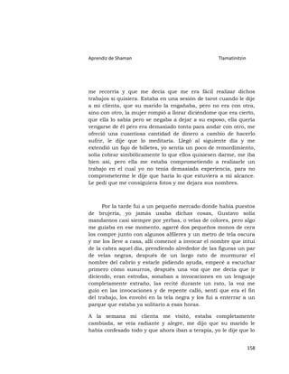 Aprendiz de Shaman                                  Tlamatinitzin




me recorría y que me decía que me era fácil realizar dichos
trabajos si quisiera. Estaba en una sesión de tarot cuando le dije
a mi clienta, que su marido la engañaba, pero no era con otra,
sino con otro, la mujer rompió a llorar diciéndome que era cierto,
que ella lo sabía pero se negaba a dejar a su esposo, ella quería
vengarse de él pero era demasiado tonta para andar con otro, me
ofreció una cuantiosa cantidad de dinero a cambio de hacerlo
sufrir, le dije que lo meditaría. Llegó al siguiente día y me
extendió un fajo de billetes, yo sentía un poco de remordimiento,
solía cobrar simbólicamente lo que ellos quisiesen darme, me iba
bien así, pero ella me estaba comprometiendo a realizarle un
trabajo en el cual yo no tenía demasiada experiencia, para no
comprometerme le dije que haría lo que estuviera a mi alcance.
Le pedí que me consiguiera fotos y me dejara sus nombres.



      Por la tarde fui a un pequeño mercado donde había puestos
de brujería, yo jamás usaba dichas cosas, Gustavo solía
mandarnos casi siempre por yerbas, o velas de colores, pero algo
me guiaba en ese momento, agarré dos pequeños monos de cera
los compre junto con algunos alfileres y un metro de tela oscura
y me los lleve a casa, allí comencé a invocar el nombre que intuí
de la cabra aquel día, prendiendo alrededor de las figuras un par
de velas negras, después de un largo rato de murmurar el
nombre del cabrío y estarle pidiendo ayuda, empecé a escuchar
primero cómo susurros, después una voz que me decía que ir
diciendo, eran estrofas, sonaban a invocaciones en un lenguaje
completamente extraño, las recité durante un rato, la voz me
guío en las invocaciones y de repente calló, sentí que era el fin
del trabajo, los envolví en la tela negra y los fui a enterrar a un
parque que estaba ya solitario a esas horas.

A la semana mi clienta me visitó, estaba completamente
cambiada, se veía radiante y alegre, me dijo que su marido le
había confesado todo y que ahora iban a terapia, yo le dije que lo


                                                                    158
 