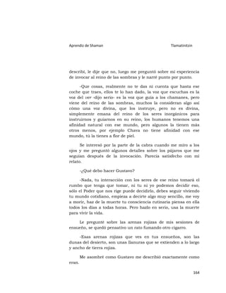 Aprendiz de Shaman                                Tlamatinitzin




describí, le dije que no, luego me preguntó sobre mi experiencia
de invocar al reino de las sombras y le narré punto por punto.

      -Que cosas, realmente no te das ni cuenta que hasta ese
coche que traes, ellos te lo han dado, la voz que escuchas es la
voz del ver -dijo serio- es la voz que guía a los chamanes, pero
viene del reino de las sombras, muchos la consideran algo así
cómo una voz divina, que los instruye, pero no es divina,
simplemente emana del reino de los seres inorgánicos para
instruirnos y guiarnos en su reino, los humanos tenemos una
afinidad natural con ese mundo, pero algunos la tienen más
otros menos, por ejemplo Chava no tiene afinidad con ese
mundo, tú la tienes a flor de piel.

      Se interesó por la parte de la cabra cuando me miro a los
ojos y me preguntó algunos detalles sobre los pájaros que me
seguían después de la invocación. Parecía satisfecho con mi
relato.

        -¿Qué debo hacer Gustavo?

     -Nada, tu interacción con los seres de ese reino tomará el
rumbo que tenga que tomar, ni tu ni yo podemos decidir eso,
sólo el Poder que nos rige puede decidirlo, debes seguir viviendo
tu mundo cotidiano, empieza a decirte algo muy sencillo, me voy
a morir, haz de la muerte tu consciencia rutinaria piensa en ella
todos los días a todas horas. Pero hazlo en serio, usa la muerte
para vivir la vida.

    Le pregunté sobre las arenas rojizas de mis sesiones de
ensueño, se quedó pensativo un rato fumando otro cigarro.

     -Esas arenas rojizas que ves en tus ensueños, son las
dunas del desierto, son unas llanuras que se extienden a lo largo
y ancho de tierra rojiza.

        Me asombré como Gustavo me describió exactamente como
eran.

                                                                  164
 