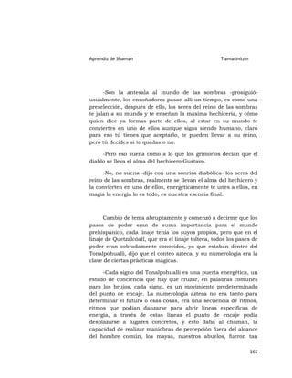 Aprendiz de Shaman                                   Tlamatinitzin




      -Son la antesala al mundo de las sombras -prosiguió-
usualmente, los ensoñadores pasan allí un tiempo, es como una
preselección, después de ello, los seres del reino de las sombras
te jalan a su mundo y te enseñan la máxima hechicería, y cómo
quien dice ya formas parte de ellos, al estar en su mundo te
conviertes en uno de ellos aunque sigas siendo humano, claro
para eso tú tienes que aceptarlo, te pueden llevar a su reino,
pero tú decides si te quedas o no.

     -Pero eso suena como a lo que los grimorios decían que el
diablo se lleva el alma del hechicero Gustavo.

     -No, no suena -dijo con una sonrisa diabólica- los seres del
reino de las sombras, realmente se llevan el alma del hechicero y
la convierten en uno de ellos, energéticamente te unes a ellos, en
magia la energía lo es todo, es nuestra esencia final.



      Cambio de tema abruptamente y comenzó a decirme que los
pases de poder eran de suma importancia para el mundo
prehispánico, cada linaje tenía los suyos propios, pero que en el
linaje de Quetzalcóatl, que era el linaje tolteca, todos los pases de
poder eran sobradamente conocidos, ya que estaban dentro del
Tonalpohualli, dijo que el conteo azteca, y su numerología era la
clave de ciertas prácticas mágicas.

     -Cada signo del Tonalpohualli es una puerta energética, un
estado de conciencia que hay que cruzar, en palabras comunes
para los brujos, cada signo, es un movimiento predeterminado
del punto de encaje. La numerología azteca no era tanto para
determinar el futuro o esas cosas, era una secuencia de ritmos,
ritmos que podían danzarse para abrir líneas especificas de
energía, a través de estas líneas el punto de encaje podía
desplazarse a lugares concretos, y esto daba al chaman, la
capacidad de realizar maniobras de percepción fuera del alcance
del hombre común, los mayas, nuestros abuelos, fueron tan

                                                                     165
 