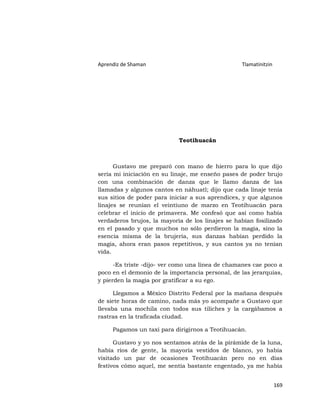 Aprendiz de Shaman                                Tlamatinitzin




                            Teotihuacán



      Gustavo me preparó con mano de hierro para lo que dijo
sería mi iniciación en su linaje, me enseño pases de poder brujo
con una combinación de danza que le llamo danza de las
llamadas y algunos cantos en náhuatl; dijo que cada linaje tenía
sus sitios de poder para iniciar a sus aprendices, y que algunos
linajes se reunían el veintiuno de marzo en Teotihuacán para
celebrar el inicio de primavera. Me confesó que así como había
verdaderos brujos, la mayoría de los linajes se habían fosilizado
en el pasado y que muchos no sólo perdieron la magia, sino la
esencia misma de la brujería, sus danzas habían perdido la
magia, ahora eran pasos repetitivos, y sus cantos ya no tenían
vida.

      -Es triste -dijo- ver como una línea de chamanes cae poco a
poco en el demonio de la importancia personal, de las jerarquías,
y pierden la magia por gratificar a su ego.

      Llegamos a México Distrito Federal por la mañana después
de siete horas de camino, nada más yo acompañe a Gustavo que
llevaba una mochila con todos sus tiliches y la cargábamos a
rastras en la traficada ciudad.

     Pagamos un taxi para dirigirnos a Teotihuacán.

      Gustavo y yo nos sentamos atrás de la pirámide de la luna,
había ríos de gente, la mayoría vestidos de blanco, yo había
visitado un par de ocasiones Teotihuacán pero no en días
festivos cómo aquel, me sentía bastante engentado, ya me había


                                                                  169
 
