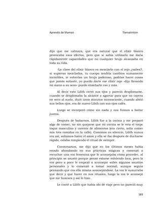 Aprendiz de Shaman                                 Tlamatinitzin




dijo que me calmara, que era natural que el elixir blanco
provocaba esos efectos, pero que si sabía utilizarlo me daría
rápidamente capacidades que no cualquier brujo alcanzaba en
toda su vida.

     -La clave del elixir blanco es mezclarlo con el rojo ¿sabes?,
si supieras mezclarlos, tu cuerpo tendría cambios sumamente
increíbles, te volverías un brujo poderoso, podrías hacer cosas
que jamás soñaste, yo puedo darte ese elixir rojo -dijo llevando
mi mano a su sexo- puedo enseñarte eso y más.

     Al decir esto Lilith cerró sus ojos y pareció desplomarse,
cuando se desplomaba la alcancé a agarrar para que no cayera
en seco al suelo, duró unos minutos inconsciente, cuando abrió
sus bellos ojos, era de nuevo Lilith con sus ojos cafés.

     Luego se incorporó cómo sin nada y nos fuimos a bañar
juntos.

     Después de bañarnos, Lilith fue a la cocina y me preparó
algo de comer, no sin quejarse que mi cocina se le veía el torpe
toque masculino y carente de alimentos (era cierto, solía comer
mis tres comidas en la calle). Comimos en silencio, Lilith nunca
era así, solíamos hacer el amor y ella se iba después de ducharse
rápido, estaba rompiendo el ritual de siempre.

     Conversamos, me dijo que en los últimos meses había
estado ahondando en sus prácticas mágicas y comenzó a
escuchar una voz femenina que le aconsejaba cómo proceder, al
principio se asustó porque pensó estarse volviendo loca, pero la
voz poco a poco le empezó a aconsejar sobre algunos asuntos
personales y lo comenzó a tomar normal, aunque seguía
pensando que era ella misma aconsejándose. La voz le susurraba
que decir y que hacer en sus rituales, luego la voz le aconsejó
que me buscara y así lo hizo.

     Le conté a Lilith que había ido de viaje pero no pareció muy


                                                                   183
 