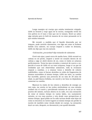 Aprendiz de Shaman                                 Tlamatinitzin




      Luego masajeo mi cuerpo que estaba totalmente relajado,
Lilith se levantó y trajo agua de la cocina, enseguida vertió los
tres polvos en el vaso e hizo que me lo tomara. Sentí un sabor
algo extraño pero lo bebí de manera de no estar pensando en lo
que estaba tomando.

      Me recosté, a medida que el líquido descendía por mi
tráquea, pude sentirlo claramente, era algo así como si hubiese
bebido cera caliente, mi cuerpo empezó a sudar en demasía,
Lilith me dijo que eso era natural.

     -Calcinación ¿recuerdas?-dijo tratando de calmarme.

      Cerré mis ojos y pasó cerca de media hora, Lilith recostó su
cabeza en mi pecho, empecé a sentir mi corazón dentro de mi
cabeza y algo se abrió dentro de mí, como si visión se aclarara
perfectamente. Tenía los ojos cerrados y comencé de nuevo a ver,
percibí el aura de Lilith en un tono turquesa, luego vi un par de
entidades que nos observaban solamente, toda la recámara
empezó a cambiar, y a emanar tonos y destello de colores
indefinibles, como si fueran destellos en miles de fragmentos de
átomos encendidos al mismo tiempo, Lilith me miró, su cambio
fue increíble, parecía una jovencita de no más de 20 años de
edad, su piel blanca brillaba, me sonrió y me beso no dejándome
comentar su cambio.

     Mantuve la visión de los colores y destellos de energía un
rato más, me sentía en las nubes sintiéndome en una extraña
unidad con el cuarto y percibiendo estratos de mi yo en varios
puntos del mismo, incluso afuera en la calle, era una sensación
de estar al mismo tiempo en varios lados, era sumamente
extraño, yo era esos puntos y veía desde esas perspectivas al
mismo tiempo, igual podía ver la calle incluso desde más lejos tal
como si estuviera en varios lugares al mismo tiempo sin perder la
noción de también estar viendo desde mi cuerpo. La sensación
duró un rato, después, se desvaneció y me quedé dormido


                                                                   187
 