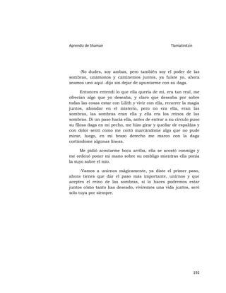 Aprendiz de Shaman                                   Tlamatinitzin




    -No dudes, soy ambas, pero también soy el poder de las
sombras, unámonos y caminemos juntos, ya fuiste yo, ahora
seamos uno aquí -dijo sin dejar de apuntarme con su daga.

      Entonces entendí lo que ella quería de mí, era tan real, me
ofrecían algo que yo deseaba, y claro que deseaba por sobre
todas las cosas estar con Lilith y vivir con ella, recorrer la magia
juntos, ahondar en el misterio, pero no era ella, eran las
sombras, las sombras eran ella y ella era los reinos de las
sombras. Di un paso hacia ella, antes de entrar a su círculo puso
su filosa daga en mi pecho, me hizo girar y quedar de espaldas y
con dolor sentí como me cortó marcándome algo que no pude
mirar, luego, en mi brazo derecho me marco con la daga
cortándome algunas líneas.

     Me pidió acostarme boca arriba, ella se acostó conmigo y
me ordenó poner mi mano sobre su ombligo mientras ella ponía
la suyo sobre el mío.

      -Vamos a unirnos mágicamente, ya diste el primer paso,
ahora tienes que dar el paso más importante, unirnos y que
aceptes el reino de las sombras, si lo haces podremos estar
juntos cómo tanto has deseado, viviremos una vida juntos, seré
solo tuya por siempre.




                                                                     192
 