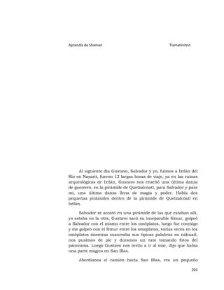 Aprendiz de Shaman                                 Tlamatinitzin




      Al siguiente día Gustavo, Salvador y yo, fuimos a Ixtlán del
Río en Nayarit, fueron 12 largas horas de viaje, ya en las ruinas
arqueológicas de Ixtlán, Gustavo nos enseñó una última danza
de guerrero, en la pirámide de Quetzalcóatl, para Salvador y para
mí, una última danza llena de magia y poder. Había dos
pequeñas pirámides dentro de la pirámide de Quetzalcóatl en
Ixtlán.

     Salvador se acostó en una pirámide de las que estaban allí,
yo estaba en la otra, Gustavo sacó su inseparable fémur, golpeó
a Salvador con el mismo entre los omóplatos, luego fue conmigo
y me golpeo con el fémur entre los omoplatos, varias veces en los
omóplatos mientras susurraba sus típicas palabras en náhuatl,
nos pusimos de pie y duramos un rato tomando fotos del
panorama. Luego Gustavo nos invito a ir al mar, dijo que había
una parte mágica en San Blas.

     Abordamos el camión hacia San Blas, era un pequeño

                                                                   201
 