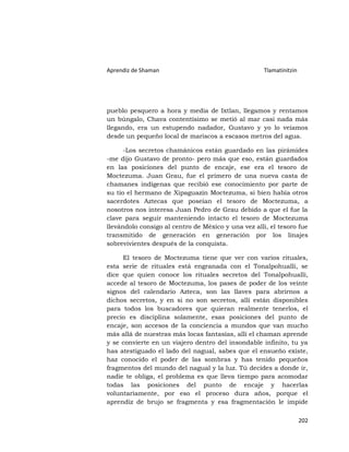 Aprendiz de Shaman                                   Tlamatinitzin




pueblo pesquero a hora y media de Ixtlan, llegamos y rentamos
un búngalo, Chava contentísimo se metió al mar casi nada más
llegando, era un estupendo nadador, Gustavo y yo lo veíamos
desde un pequeño local de mariscos a escasos metros del agua.

      -Los secretos chamánicos están guardado en las pirámides
-me dijo Gustavo de pronto- pero más que eso, están guardados
en las posiciones del punto de encaje, ese era el tesoro de
Moctezuma. Juan Grau, fue el primero de una nueva casta de
chamanes indígenas que recibió ese conocimiento por parte de
su tío el hermano de Xipaguazin Moctezuma, si bien había otros
sacerdotes Aztecas que poseían el tesoro de Moctezuma, a
nosotros nos interesa Juan Pedro de Grau debido a que el fue la
clave para seguir manteniendo intacto el tesoro de Moctezuma
llevándolo consigo al centro de México y una vez allí, el tesoro fue
transmitido de generación en generación por los linajes
sobrevivientes después de la conquista.

     El tesoro de Moctezuma tiene que ver con varios rituales,
esta serie de rituales está engranada con el Tonalpohualli, se
dice que quien conoce los rituales secretos del Tonalpohualli,
accede al tesoro de Moctezuma, los pases de poder de los veinte
signos del calendario Azteca, son las llaves para abrirnos a
dichos secretos, y en si no son secretos, allí están disponibles
para todos los buscadores que quieran realmente tenerlos, el
precio es disciplina solamente, esas posiciones del punto de
encaje, son accesos de la conciencia a mundos que van mucho
más allá de nuestras más locas fantasías, allí el chaman aprende
y se convierte en un viajero dentro del insondable infinito, tu ya
has atestiguado el lado del nagual, sabes que el ensueño existe,
haz conocido el poder de las sombras y has tenido pequeños
fragmentos del mundo del nagual y la luz. Tú decides a donde ir,
nadie te obliga, el problema es que lleva tiempo para acomodar
todas las posiciones del punto de encaje y hacerlas
voluntariamente, por eso el proceso dura años, porque el
aprendiz de brujo se fragmenta y esa fragmentación le impide

                                                                     202
 