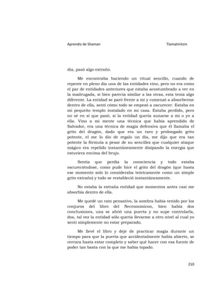 Aprendiz de Shaman                                   Tlamatinitzin




día, pasó algo extraño.

      Me encontraba haciendo un ritual sencillo, cuando de
repente en pleno día una de las entidades vino, pero no era como
el par de entidades anteriores que estaba acostumbrado a ver en
la madrugada, si bien parecía similar a las otras, esta tenía algo
diferente. La entidad se paró frente a mí y comenzó a absorberme
dentro de ella, sentí cómo todo se empezó a oscurecer. Estaba en
mi pequeño templo instalado en mi casa. Estaba perdido, pero
no sé en sí que pasó, si la entidad quería aunarse a mi o yo a
ella. Vino a mi mente una técnica que había aprendido de
Salvador, era una técnica de magia defensiva que él llamaba el
grito del dragón, dado que era un raro y prolongado grito
potente, el me lo dio de regalo un día, me dijo que era tan
potente la fórmula a pesar de su sencillez que cualquier ataque
mágico era repelido instantáneamente disipando la energía que
estuviera encima del brujo.

      Sentía que perdía la consciencia y todo estaba
oscureciéndose, como pude hice el grito del dragón (que hasta
ese momento solo lo consideraba teóricamente como un simple
grito extraño) y todo se restableció instantáneamente.

     No estaba la extraña entidad que momentos antes casi me
absorbía dentro de ella.

      Me quedé un rato pensativo, la sombra había venido por los
conjuros del libro del Necronomicon, bien había dos
conclusiones, una se abrió una puerta y no supe controlarla,
dos, tal vez la entidad sólo quería llevarme a otro nivel al cual yo
sentí simplemente no estar preparado.

     Me llevé el libro y deje de practicar magia durante un
tiempo para que la puerta que accidentalmente había abierto, se
cerrara hasta estar completo y saber qué hacer con esa fuente de
poder tan basta con la que me había topado.



                                                                     210
 