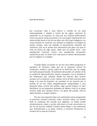 Aprendiz de Shaman                                   Tlamatinitzin




por acumular más y más dinero a costilla de un país
sobreexplotado y robado a través de los siglos, mientras la
población en su mayoría, es vista por sus mismos gobernantes
como una paria social necesaria a la cual seguir exprimiendo sin
misericordia hasta el fin de sus días, por ello el gen indígena y su
cruza mestiza se contenta con abrazar lo religioso y lo mágico al
mismo tiempo, está tan dañado el inconsciente colectivo del
mexicano, que no le queda otra alternativa que girar sus ojos al
cielo en busca de algo mejor, dado que no puede tener una
satisfacción material, busca una satisfacción puramente
espiritual ya que no existe otra cosa para el común denominador
que lo religioso y lo mágico.



      Cuando llegue al pueblo no me fue muy difícil preguntar el
paradero de Gustavo, dado que de la pequeña central de
autobuses, estaba a pocas calles de la dirección que mi amiga
me había proporcionado. El ambiente del pueblo era similar al de
la ciudad de Aguascalientes, pasivo, tranquilo, con la mirada de
los habitantes que saludan dando los buenos días incluso
aunque no lo conozcan a uno; camine cerca de diez minutos para
llegar a la casa de Gustavo, me asombre en mi trayecto por el
pueblo al ver las calles magníficamente adoquinadas y una
pequeña plaza central del pueblo, digo central porque es fácil
identificar en los pequeños poblados de México cual es la plaza
central, dado que siempre frente a la plaza del pueblo, está la
típica basílica o templo católico.

     Iba con una pequeña hoja con anotaciones para preguntarle
al presunto chaman Gustavo, sobre muchas cosas, no llevaba
toda la confianza del mundo que digamos, ya había tenido
decepcionantes viajes y mucho más lejos y lo que encontraba no
me era de mucha utilidad. Camine hasta llegar a una callezuela
que desembocaba a la plaza central, y encontré finalmente el
número de la casa de Gustavo.


                                                                     25
 