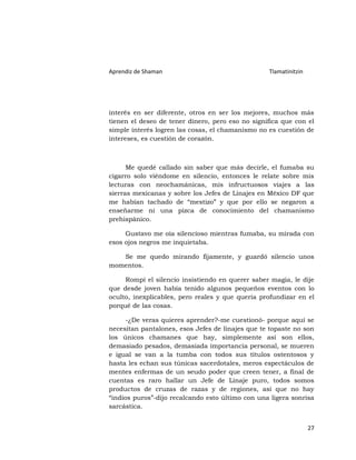 Aprendiz de Shaman                                Tlamatinitzin




interés en ser diferente, otros en ser los mejores, muchos más
tienen el deseo de tener dinero, pero eso no significa que con el
simple interés logren las cosas, el chamanismo no es cuestión de
intereses, es cuestión de corazón.



      Me quedé callado sin saber que más decirle, el fumaba su
cigarro solo viéndome en silencio, entonces le relate sobre mis
lecturas con neochamánicas, mis infructuosos viajes a las
sierras mexicanas y sobre los Jefes de Linajes en México DF que
me habían tachado de “mestizo” y que por ello se negaron a
enseñarme ni una pizca de conocimiento del chamanismo
prehispánico.

     Gustavo me oía silencioso mientras fumaba, su mirada con
esos ojos negros me inquietaba.

   Se me quedo mirando fijamente, y guardó silencio unos
momentos.

     Rompí el silencio insistiendo en querer saber magia, le dije
que desde joven había tenido algunos pequeños eventos con lo
oculto, inexplicables, pero reales y que quería profundizar en el
porqué de las cosas.

      -¿De veras quieres aprender?-me cuestionó- porque aquí se
necesitan pantalones, esos Jefes de linajes que te topaste no son
los únicos chamanes que hay, simplemente así son ellos,
demasiado pesados, demasiada importancia personal, se mueren
e igual se van a la tumba con todos sus títulos ostentosos y
hasta les echan sus túnicas sacerdotales, meros espectáculos de
mentes enfermas de un seudo poder que creen tener, a final de
cuentas es raro hallar un Jefe de Linaje puro, todos somos
productos de cruzas de razas y de regiones, así que no hay
“indios puros”-dijo recalcando esto último con una ligera sonrisa
sarcástica.


                                                                  27
 