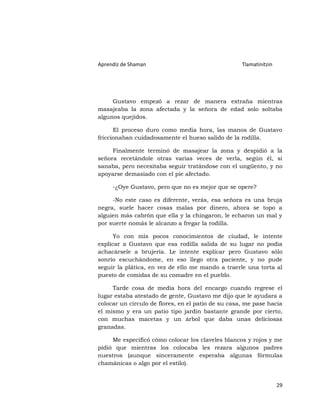 Aprendiz de Shaman                                  Tlamatinitzin




     Gustavo empezó a rezar de manera extraña mientras
masajeaba la zona afectada y la señora de edad solo soltaba
algunos quejidos.

      El proceso duro como media hora, las manos de Gustavo
friccionaban cuidadosamente el hueso salido de la rodilla.

     Finalmente terminó de masajear la zona y despidió a la
señora recetándole otras varias veces de verla, según él, si
sanaba, pero necesitaba seguir tratándose con el ungüento, y no
apoyarse demasiado con el pie afectado.

     -¿Oye Gustavo, pero que no es mejor que se opere?

     -No este caso es diferente, verás, esa señora es una bruja
negra, suele hacer cosas malas por dinero, ahora se topo a
alguien más cabrón que ella y la chingaron, le echaron un mal y
por suerte nomás le alcanzo a fregar la rodilla.

      Yo con mis pocos conocimientos de ciudad, le intente
explicar a Gustavo que esa rodilla salida de su lugar no podía
achacársele a brujería. Le intente explicar pero Gustavo sólo
sonrío escuchándome, en eso llego otra paciente, y no pude
seguir la plática, en vez de ello me mando a traerle una torta al
puesto de comidas de su comadre en el pueblo.

     Tarde cosa de media hora del encargo cuando regrese el
lugar estaba atestado de gente, Gustavo me dijo que le ayudara a
colocar un círculo de flores, en el patio de su casa, me pase hacia
el mismo y era un patio tipo jardín bastante grande por cierto,
con muchas macetas y un árbol que daba unas deliciosas
granadas.

     Me especificó cómo colocar los claveles blancos y rojos y me
pidió que mientras los colocaba les rezara algunos padres
nuestros (aunque sinceramente esperaba algunas fórmulas
chamánicas o algo por el estilo).


                                                                    29
 
