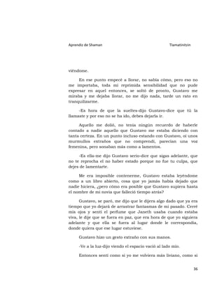 Aprendiz de Shaman                                   Tlamatinitzin




viéndome.

     En ese punto empecé a llorar, no sabía cómo, pero eso no
me importaba, toda mi reprimida sensibilidad que no pude
expresar en aquel entonces, se soltó de pronto, Gustavo me
miraba y me dejaba llorar, no me dijo nada, tarde un rato en
tranquilizarme.

     -Es hora de que la sueltes-dijo Gustavo-dice que tú la
llamaste y por eso no se ha ido, debes dejarla ir.

     Aquello me dolió, no tenía ningún recuerdo de haberle
contado a nadie aquello que Gustavo me estaba diciendo con
tanta certeza. En un punto incluso estando con Gustavo, oí unos
murmullos extraños que no comprendí, parecían una voz
femenina, pero sonaban más como a lamentos.

     -Es ella-me dijo Gustavo serio-dice que sigas adelante, que
no te reprocha el no haber estado porque no fue tu culpa, que
dejes de lamentarte.

     Me era imposible contenerme, Gustavo estaba leyéndome
como a un libro abierto, cosa que yo jamás había dejado que
nadie hiciera, ¿pero cómo era posible que Gustavo supiera hasta
el nombre de mi novia que falleció tiempo atrás?

      Gustavo, se paró, me dijo que le dijera algo dado que ya era
tiempo que yo dejará de arrastrar fantasmas de mi pasado. Cerré
mis ojos y sentí el perfume que Janeth usaba cuando estaba
viva, le dije que se fuera en paz, que era hora de que yo siguiera
adelante y que ella se fuera al lugar donde le correspondía,
donde quiera que ese lugar estuviese.

     Gustavo hizo un gesto extraño con sus manos.

     -Ve a la luz-dijo viendo el espacio vació al lado mío.

     Entonces sentí como si yo me volviera más liviano, como si


                                                                     36
 