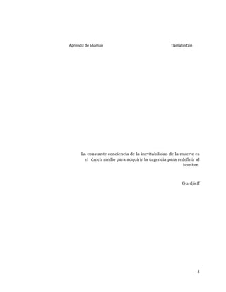 Aprendiz de Shaman                                 Tlamatinitzin




      La constante conciencia de la inevitabilidad de la muerte es
        el único medio para adquirir la urgencia para redefinir al
                                                          hombre.



                                                         Gurdjieff




                                                                   4
 
