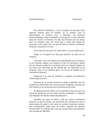 Aprendiz de Shaman                                    Tlamatinitzin




     Nos mando a Salvador y a mí a comprar al mercado local
algunos enseres para la comida, en el camino, tuve la
oportunidad de conocer más a Salvador, era Químico
Farmacobiólogo, había estudiado en Zacatecas, y tenía casi diez
años de conocer a Gustavo, me dijo que Gustavo no era brujo,
sino un chaman, pero me contó que a pesar del tiempo de
conocerlo, solo hasta hace un par de años se ánimo a practicar
brujería y enseñarse a curar.

     -Si tu vieras lo que yo le he visto hacer, te zurras-dijo serio.

    Luego en el trayecto me dijo que Gustavo no solo era un
chaman.

     -Gus-dijo- tiene una faceta muy identificada con la brujería,
es un chaman nagual, un chaman es solo un hechicero, puede
ser un chaman mediocre o excelente, pero un nagual siempre es
un brujo que sobresale de los demás por su capacidad en la
brujería, Gus, es un chaman pero a la vez es un nagual, ya lo
entenderás después.

    Llegamos a la casa de Gustavo y preparó una deliciosa
comida para los tres.

      Despues de la comida Gustavo le pidió a Salvador que me
enseñara la alineación a los cuatro puntos cardinales, porque ese
día tendrían una ceremonia por el equinoccio de otoño.

     Se platicaron entre ellos, yo no entendía ni pizca de que era
eso de la alineación de los cuatro puntos cardinales. Y tampoco
que digamos me dieron tiempo de preguntar.

     Salvador me pasó al patio y allí me estuvo enseñando
durante un par de horas una secuencia de movimientos que el
llamo pases de poder y una serie de sonidos (mantras) vocales,
que acompañaba cada pase de poder, seguido de algunas
invocaciones en náhuatl que tuve que anotar para memorizarlas
por encargo de Salvador.

                                                                      45
 