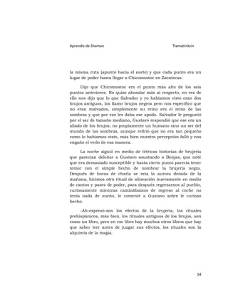 Aprendiz de Shaman                                Tlamatinitzin




la misma ruta (apuntó hacia el norte) y que cada punto era un
lugar de poder hasta llegar a Chicomostoc en Zacatecas.

      Dijo que Chicomostoc era el punto más alto de los seis
puntos anteriores. No quizo ahondar más al respecto, en vez de
ello nos dijo que lo que Salvador y yo habíamos visto eran dos
brujos antiguos, los llamo brujos negros pero nos específico que
no eran malvados, simplemente su reino era el reino de las
sombras y que por eso les daba ese apodo. Salvador le preguntó
por el ser de tamaño mediano, Gustavo respondió que ese era un
aliado de los brujos, no propiamente un humano sino un ser del
mundo de las sombras, aunque refirió que no era tan pequeño
como lo habíamos visto, más bien nuestra percepción falló y nos
engaño el verlo de esa manera.

     La noche siguió en medio de tétricas historias de brujería
que parecían deleitar a Gustavo asustando a Benjas, que noté
que era demasiado susceptible y hasta cierto punto parecía tener
temor con el simple hecho de nombrar la brujería negra.
Después de horas de charla se veía la aurora dorada de la
mañana, hicimos otro ritual de alineación nuevamente en medio
de cantos y pases de poder, para después regresarnos al pueblo,
curiosamente mientras caminábamos de regreso al coche no
tenía nada de sueño, le comenté a Gustavo sobre le curioso
hecho.

     -Ah-expresó-son los efectos de la brujería, los rituales
prehispánicos, más bien, los rituales antiguos de los brujos, son
como un libro, pero en ese libro hay muchos otros libros que hay
que saber leer antes de juzgar sus efectos, los rituales son la
alquimia de la magia.




                                                                  54
 