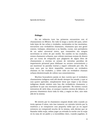 Aprendiz de Shaman                                 Tlamatinitzin




     Prólogo:

     En mi infancia tuve los primeros encuentros con el
chamanismo en México. En todo lo largo y ancho del país, sobre
todo lejos de las urbes y ciudades, enclavados en las montañas,
encuentra uno verdaderos chamanes, chamanes que son gente
común, trabajan, alimentan a su familia, curan, son portadores
de un saber ancestral único, que transmiten sin ningún
secretismo ni cobro de por medio. En cambio en las ciudades,
vemos chamanes urbanos, que cobran onerosas sumas de dinero
por un curso de relajación que plagiaron de algún libro de
chamanismo y encima se arman de extrañas parodias de
importancia personal para disfrazar su arcano conocimiento y
así mantener la parodia teatral y seguir cobrando por ello. Es
muy raro, por no decir imposible, encontrar un verdadero
chaman en las ciudades, y sobre todo un verdadero chaman
urbano desinteresado de cobrar sus conocimientos.

      Muchos buscadores jamás se dan cuenta que el verdadero
chamanismo indígena está allí donde siempre ha estado, y que si
uno quiere aprender, simplemente tiene que viajar a las etnias
indígenas donde existen aún hoy día verdaderos chamanes, y
quedarse lo que sea necesario para aprender. No existen cursos
intensivos de siete días, ni aunque cuesten cientos de dólares, el
proceso chamánico dura toda la vida, y según se dice, aún más
allá de la misma.



     Mi interés por lo chamánico empezó desde niño cuando yo
tenía apenas 8 años, mis tías tomaron un extraño interés por lo
esotérico y se compraron una pequeña tabla que yo en aquel
entonces no comprendí mucho de la misma, solo decían que se
llamaba tabla ouija, solían jugar ya entrada la noche con la ouija
en la casa de mi padre y a escondidas claro, cuando jugaban, le

                                                                   6
 