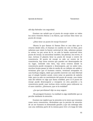 Aprendiz de Shaman                                  Tlamatinitzin




allí-dijo Salvador con seguridad.

      Gustavo me señaló que el punto de encaje existe en todos
los seres vivientes físicos o no físicos, que incluso Dios tiene un
punto de encaje.

     -¿Dios tiene un punto de encaje Gustavo?

      -Bueno lo que llamas tú llamas Dios es una idea que te
crearon desde niño, el chaman en cambio no cree en Dios, pero
sabemos que existe la fuente universal de vida, sabemos porque
la vemos, no por actos de fe, no sólo la banda universal tiene
punto de encaje, la naturaleza también, las plantas, los cerros, el
mar, incluso el planeta tiene su punto de encaje o centro de
consciencia. El punto de encaje es sólo un centro de la
consciencia, hay otros centros que pueden ser desencajados de
su lugar, entiende esto bien, hay otros centros donde la
consciencia puede encajarse y desencajarse, por no saber esto,
muchos brujos pasan la vida en medio de un callejón sin salida y
terminan peor que el humano común, terminan atrapados en
una burbuja mágica, dado que pueden moverse con más libertad
que el simple hombre social, creen estar en posición de saberlo
todo, pero es sólo un movimiento del punto de encaje, una visión
más del infinito en algo que llama realidad, pero si el punto de
encaje puede desencajarse y encajarse en otra posición y la
consciencia puede usar incluso otros centros para enfocarse en
el caos cuántico. ¿Entonces, que es la realidad?

     -¿Lo que percibimos?-dije no muy seguro

     -No-prosiguió Gustavo- la realidad es algo indefinible que se
percibe mediante la atención.

     Gustavo me explicó que la atención es lo único que tenemos
como seres conscientes, diciéndome que la porción de atención
de un ser humano es demasiado grande y que sin embargo sólo
usa una milésima parte de la misma para vivir a lo largo de toda


                                                                    61
 