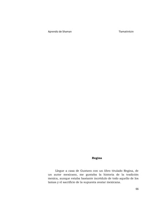 Aprendiz de Shaman                               Tlamatinitzin




                              Regina



     Llegue a casa de Gustavo con un libro titulado Regina, de
un autor mexicano, me gustaba la historia de la tradición
mexica, aunque estaba bastante incrédulo de todo aquello de los
lamas y el sacrificio de la supuesta avatar mexicana.

                                                                 66
 