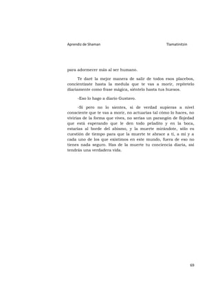 Aprendiz de Shaman                                Tlamatinitzin




para adormecer más al ser humano.

      Te daré la mejor manera de salir de todos esos placebos,
concientízate hasta la medula que te vas a morir, repítetelo
diariamente como frase mágica, siéntelo hasta tus huesos.

     -Eso lo hago a diario Gustavo.

      -Sí pero no lo sientes, si de verdad supieras a nivel
consciente que te vas a morir, no actuarías tal cómo lo haces, no
vivirías de la forma que vives, no serías un parangón de flojedad
que está esperando que le den todo peladito y en la boca,
estarías al borde del abismo, y la muerte mirándote, sólo es
cuestión de tiempo para que la muerte te abrace a ti, a mí y a
cada uno de los que existimos en este mundo, fuera de eso no
tienes nada seguro. Has de la muerte tu conciencia diaria, así
tendrás una verdadera vida.




                                                                  69
 