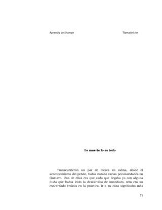 Aprendiz de Shaman                               Tlamatinitzin




                       La muerte lo es todo




     Transcurrieron un par de meses en calma, desde el
acontecimiento del peñón, había notado varias peculiaridades en
Gustavo. Una de ellas era que cada que llegaba yo con alguna
duda que había leído la descartaba de inmediato, otra era su
exacerbado énfasis en la práctica. Ir a su casa significaba más


                                                                 71
 
