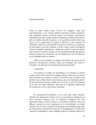 Aprendiz de Shaman                                  Tlamatinitzin




acero, si bien medía como 1.50 y era delgado, cada que
practicábamos y me tocaba defensa personal, había ocasiones
que implicaba chocar nuestros brazos, mis brazos, terminaban
adoloridos por días, luego añadía la postura de abrazo del árbol y
allí me dejaba durante minutos, el se quedaba inmóvil fácil una
hora, yo no aguantaba ni quince minutos y mis piernas se
doblaban cada que reintentaba la postura. Parecía un mapache,
se levantaba a las 5am, íbamos a correr, baño, sesión de yoga de
3 horas incluida meditación, y después a pintar, bueno al menos
mis intentos de pintar porque no era demasiado dedicado para lo
mismo aunque me entretenía con las pláticas de arte de Manuel
y sus diálogos sobre el mismo:

     -Mira el arte también es magia, los artistas de antes en las
pinturas escondieron muchas cosas, por ejemplo ahí tienes a
Tonatzin- me dijo de pronto Manuel mientras pintaba.

     -¿Tonatzin?

      -Si hombre, la virgen de Guadalupe, es Tonatzin, la diosa
madre tierra de los Aztecas, cualquier pintor sabe que ese lienzo
tiene mínimo tres manos, es decir, la hicieron por lo menos tres
pintores que sabían bien lo que hacían, para un verdadero pintor
no hay misterios divinos, rápido se ve el arte, el arte de Tonatzin
no es que sea algo milagroso, sino que lo realmente importante
es la pintura en sí, lo que quiere expresar.



      El comentario de Manuel no se me hizo nada extraño,
millones de mexicanos vierten su fe en una pintura indígena y la
gran mayoría piensan que es producto milagroso de una
aparición divina, incluso hubo un escándalo bastante tenso en
México cuando yo aún estudiaba en la universidad; un Abad
católico que estuvo a cargo de la basílica de Guadalupe por más
de veinte años, desmintió el mito de la Guadalupana, el Abad fue
cesado de inmediato y cómo medida urgente el mismo Papa de la

                                                                    74
 
