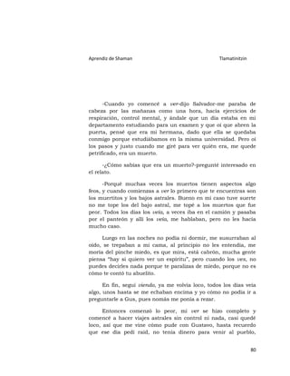 Aprendiz de Shaman                                 Tlamatinitzin




      -Cuando yo comencé a ver-dijo Salvador-me paraba de
cabeza por las mañanas como una hora, hacía ejercicios de
respiración, control mental, y ándale que un día estaba en mi
departamento estudiando para un examen y que oí que abren la
puerta, pensé que era mi hermana, dado que ella se quedaba
conmigo porque estudiábamos en la misma universidad. Pero oí
los pasos y justo cuando me giré para ver quién era, me quede
petrificado, era un muerto.

      -¿Cómo sabías que era un muerto?-pregunté interesado en
el relato.

      -Porqué muchas veces los muertos tienen aspectos algo
feos, y cuando comienzas a ver lo primero que te encuentras son
los muertitos y los bajos astrales. Bueno en mi caso tuve suerte
no me tope los del bajo astral, me topé a los muertos que fue
peor. Todos los días los veía, a veces iba en el camión y pasaba
por el panteón y allí los veía, me hablaban, pero no les hacía
mucho caso.

     Luego en las noches no podía ni dormir, me susurraban al
oído, se trepaban a mi cama, al principio no les entendía, me
moría del pinche miedo, es que mira, está cabrón, mucha gente
piensa “hay si quiero ver un espíritu”, pero cuando los ves, no
puedes decirles nada porque te paralizas de miedo, porque no es
cómo te contó tu abuelito.

      En fin, seguí viendo, ya me volvía loco, todos los días veía
algo, unos hasta se me echaban encima y yo cómo no podía ir a
preguntarle a Gus, pues nomás me ponía a rezar.

      Entonces comenzó lo peor, mi ver se hizo completo y
comencé a hacer viajes astrales sin control ni nada, casi quedé
loco, así que me vine cómo pude con Gustavo, hasta recuerdo
que ese día pedí raid, no tenía dinero para venir al pueblo,


                                                                   80
 