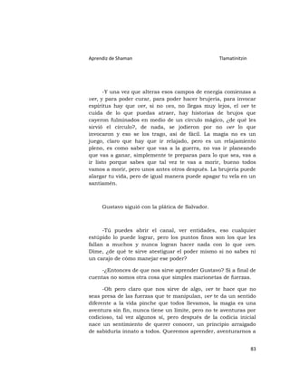 Aprendiz de Shaman                                Tlamatinitzin




      -Y una vez que alteras esos campos de energía comienzas a
ver, y para poder curar, para poder hacer brujería, para invocar
espíritus hay que ver, si no ves, no llegas muy lejos, el ver te
cuida de lo que puedas atraer, hay historias de brujos que
cayeron fulminados en medio de un círculo mágico, ¿de qué les
sirvió el círculo?, de nada, se jodieron por no ver lo que
invocaron y eso se los trago, así de fácil. La magia no es un
juego, claro que hay que ir relajado, pero es un relajamiento
pleno, es como saber que vas a la guerra, no vas ir planeando
que vas a ganar, simplemente te preparas para lo que sea, vas a
ir listo porque sabes que tal vez te vas a morir, bueno todos
vamos a morir, pero unos antes otros después. La brujería puede
alargar tu vida, pero de igual manera puede apagar tu vela en un
santiamén.



     Gustavo siguió con la plática de Salvador.



      -Tú puedes abrir el canal, ver entidades, eso cualquier
estúpido lo puede lograr, pero los puntos finos son los que les
fallan a muchos y nunca logran hacer nada con lo que ven.
Dime, ¿de qué te sirve atestiguar el poder mismo si no sabes ni
un carajo de cómo manejar ese poder?

     -¿Entonces de que nos sirve aprender Gustavo? Si a final de
cuentas no somos otra cosa que simples marionetas de fuerzas.

      -Oh pero claro que nos sirve de algo, ver te hace que no
seas presa de las fuerzas que te manipulan, ver te da un sentido
diferente a la vida pinche que todos llevamos, la magia es una
aventura sin fin, nunca tiene un límite, pero no te aventuras por
codicioso, tal vez algunos sí, pero después de la codicia inicial
nace un sentimiento de querer conocer, un principio arraigado
de sabiduría innato a todos. Queremos aprender, aventurarnos a


                                                                  83
 