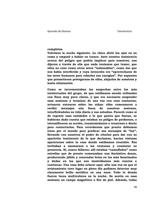 Aprendiz de Shaman                               Tlamatinitzin




completas.
Volvimos la noche siguiente. La chica abrió los ojos en su
cama y empezó a hablar en trance. Ante nuestra insistencia
acerca del peligro que podría implicar para nosotros, nos
dijeron a través de ella que nada teníamos que temer, que
ellos no eran como otros seres “indeseables”, como ése que
nos había interferido y cuya intención era “aprovecharse de
los seres humanos para robarles sus energías”. Por supuesto
que prometieron protegernos de ellos, alejarlos de nosotros y
hasta eliminarlos.

Como se incrementaban las sospechas entre los más
intelectuales del grupo, de que estábamos siendo utilizados
con fines muy poco claros, y que era necesario suspender
esas sesiones y terminar de una vez con esos contactos,
actuaron entonces sobre las niñas: ellas comenzaron a
recibir mensajes aún fuera de nuestras sesiones,
interfiriéndoles su vida diaria y sus estudios. Pareció como si
de repente esas entidades o lo que quiera que fueran, se
hubieran dado cuenta que estaban en peligro de perdernos, e
intensificaron su acción, conminándonos a reunirnos a diario
para contactarlos. Para recordarnos que pronto debíamos
irnos por el mundo para predicar sus mensajes de “luz”,
llevando con nosotros el poder de citarlos para dar con su
aparición testimonio de lo que decíamos, hacían vistosas
apariciones sobre la casa donde estábamos reunidos. Nos
invitaban a asomarnos a las ventanas y constatar su
presencia. Si, nunca fallaron: allí estaban “camuflados” como
estrellas que de pronto comenzaban una fantástica danza,
produciendo júbilo y renovados bríos en los más fanatizados
y dudas en los que nos mostrábamos más reacios a
continuar. Una cosa debo aclarar aquí: sólo una vez en que el
avistamiento tuvo lugar en pleno día pudimos detectar muy
claramente brillo metálico en una nave. Todo lo demás
fueron luces multicolores en la noche. Se sentía en esas
sesiones un campo magnético a flor de piel. Además, todas

                                                                 98
 