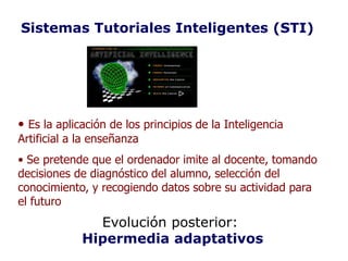 Sistemas Tutoriales Inteligentes (STI)




• Es la aplicación de los principios de la Inteligencia
Artificial a la enseñanza
• Se pretende que el ordenador imite al docente, tomando
decisiones de diagnóstico del alumno, selección del
conocimiento, y recogiendo datos sobre su actividad para
el futuro
               Evolución posterior:
             Hipermedia adaptativos
 