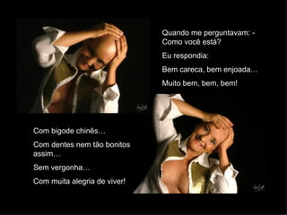 Com bigode chinês… Com dentes nem tão bonitos assim… Sem vergonha… Com muita alegria de viver! Quando me perguntavam: - Como você está?  Eu respondia: Bem careca, bem enjoada… Muito bem, bem, bem! 