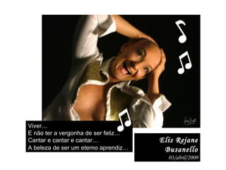 Elis Rejane Busanello 03/abril/2009 Viver…  E não ter a vergonha de ser feliz…  Cantar e cantar e cantar…  A beleza de ser um eterno aprendiz…   ♫ ♪ ♫ 