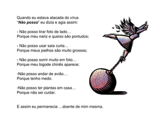 Quando eu estava atacada do vírus “ Não posso ” eu dizia e agia assim: - Não posso tirar foto de lado… Porque meu nariz e queixo são pontudos; - Não posso usar saia curta… Porque meus joelhos são muito grossos; Não posso sorrir muito em foto… Porque meu bigode chinês aparece; Não posso andar de avião… Porque tenho medo. Não posso ter plantas em casa… Porque não sei cuidar. E assim eu permanecia …doente de mim mesma. 