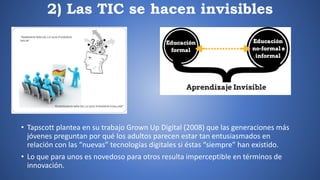 2) Las TIC se hacen invisibles
• Tapscott plantea en su trabajo Grown Up Digital (2008) que las generaciones más
jóvenes preguntan por qué los adultos parecen estar tan entusiasmados en
relación con las “nuevas” tecnologías digitales si éstas “siempre” han existido.
• Lo que para unos es novedoso para otros resulta imperceptible en términos de
innovación.
 