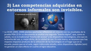 3) Las competencias adquiridas en
entornos informales son invisibles.
• La OCDE (2005, 2008) plantea oportunas reflexiones en relación con los resultados de la
prueba PISA.15 En su documento se analiza una segunda “brecha digital”, que, como es
sabido, no es la tradicional “brecha del acceso” a los dispositivos tecnológicos, sino que es
la brecha del uso, o, mejor dicho, de la calidad de uso. En este marco, se reconoce que hay
mayores impactos producto de la utilización de las tecnologías en el hogar que en la
escuela, puesto que en el aula, según indica este estudio, estos dispositivos digitales (aún)
no generan un claro efecto en cuanto al logro educativo.
 