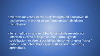 • mientras más consistente es el “background educativo” de
una persona, mayor es su confianza en sus habilidades
tecnológicas.
• En la medida en que se utiliza la tecnología en entornos
informales, como el hogar, un café u otro lugar de
socialización, se abre la posibilidad de convertir estos “otros”
entornos en potenciales espacios de experimentación y
aprendizaje.
 