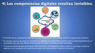 4) Las competencias digitales resultan invisibles.
• El desafío de las competencias digitales es que requieren ser estimuladas mediante experiencias prácticas.
• En muchos casos ocurre que las competencias digitales son aprendidas cuando estamos desempeñándonos en
actividades que van más allá del simple hecho de utilizar una determinada tecnología.
• “Una buena parte de este aprendizaje [informacional y tecnológico] se lleva a cabo sin que haya enseñanza
explícita: es el resultado de la exploración activa, del ‘aprendizaje a través de la práctica’
 