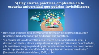 5) Hay ciertas prácticas empleadas en la
escuela/universidad que podrían invisibilizarse.
• Hoy el uso eficiente de la memoria y la retención de información pueden
reforzarse mediante todo tipo de dispositivos portátiles.
• “La escuela clásica desarrollada en el marco de la sociedad industrial, su
división por niveles, clases y asignaturas, o según un calendario de actividades,
y la enseñanza en gran parte dirigida por el maestro tienen mucho en común
con la representación metafórica de la organización como una máquina”
(Sørensen, Danielsen y Nielsen, 2007, p. 24).
 