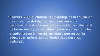 • Reimers (2009b) plantea: “La paradoja de la educación
de comienzos del siglo xxi se encuentra en la
desconexión entre la excelente capacidad institucional
de las escuelas y su bajo desempeño en preparar a los
estudiantes para inventar un futuro que responda
adecuadamente a las oportunidades y desafíos
globales”.
 