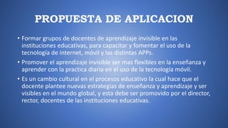 PROPUESTA DE APLICACION
• Formar grupos de docentes de aprendizaje invisible en las
instituciones educativas, para capacitar y fomentar el uso de la
tecnología de internet, móvil y las distintas APPs.
• Promover el aprendizaje invisible ser mas flexibles en la enseñanza y
aprender con la practica diaria en el uso de la tecnología móvil.
• Es un cambio cultural en el procesos educativo la cual hace que el
docente plantee nuevas estrategias de enseñanza y aprendizaje y ser
visibles en el mundo global, y esta debe ser promovido por el director,
rector, docentes de las instituciones educativas.
 